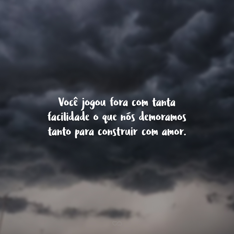 Você jogou fora com tanta facilidade o que nós demoramos tanto para construir com amor. 