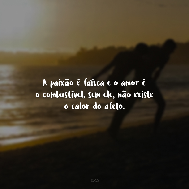 A paixão é faísca e o amor é o combustível, sem ele, não existe o calor do afeto.