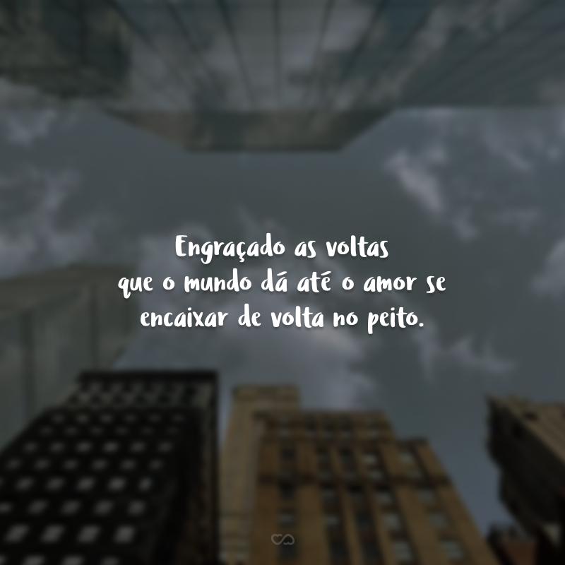 Engraçado as voltas que o mundo dá até o amor se encaixar de volta no peito.