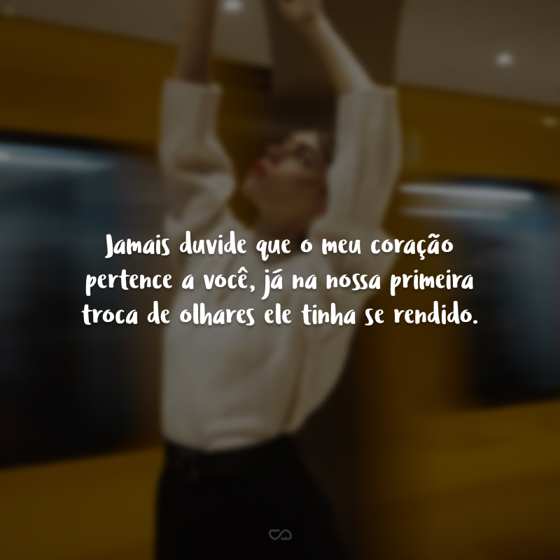 Jamais duvide que o meu coração pertence a você, já na nossa primeira troca de olhares ele tinha se rendido.