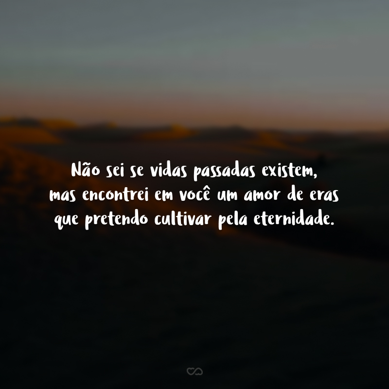 Não sei se vidas passadas existem, mas encontrei em você um amor de eras que pretendo cultivar pela eternidade.