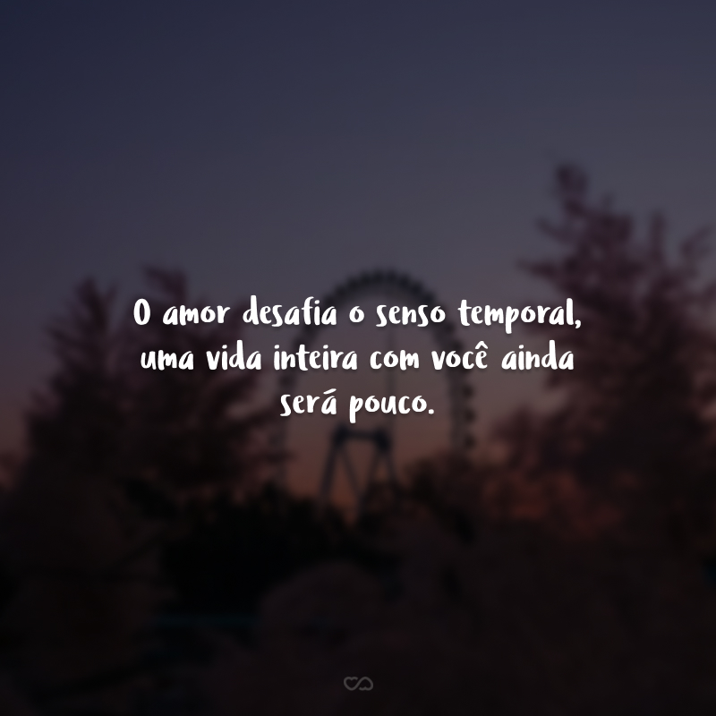 O amor desafia o senso temporal, uma vida inteira com você ainda será pouco.