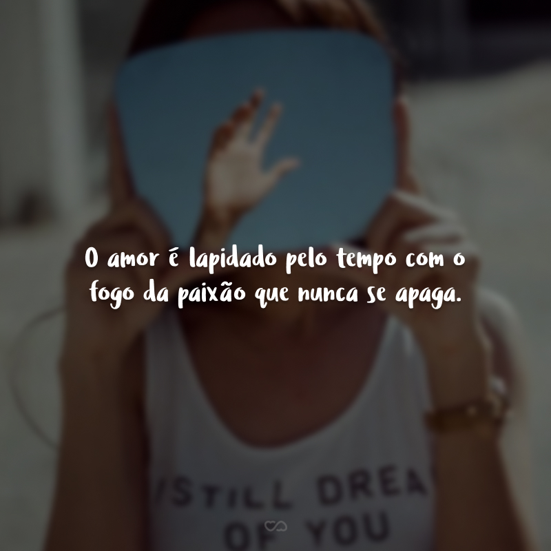 O amor é lapidado pelo tempo com o fogo da paixão que nunca se apaga.