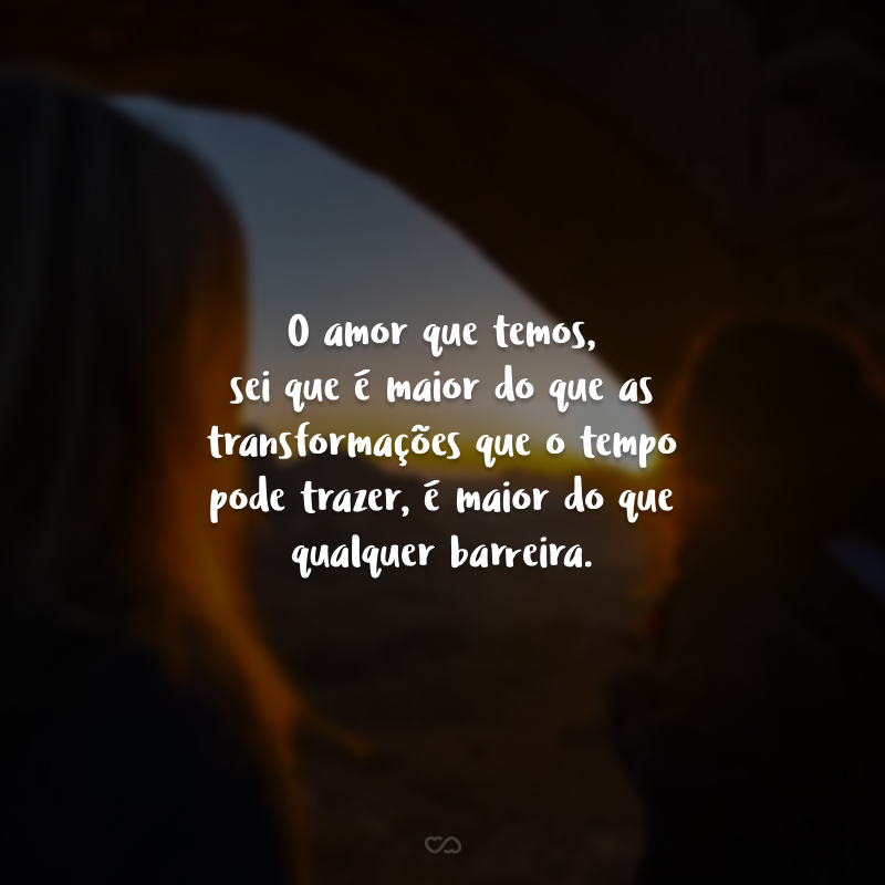 O amor que temos, sei que é maior do que as transformações que o tempo pode trazer, é maior do que qualquer barreira.