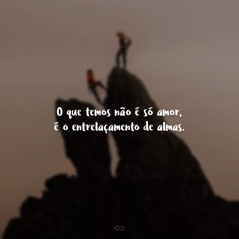 O que temos não é só amor, é o entrelaçamento de almas.