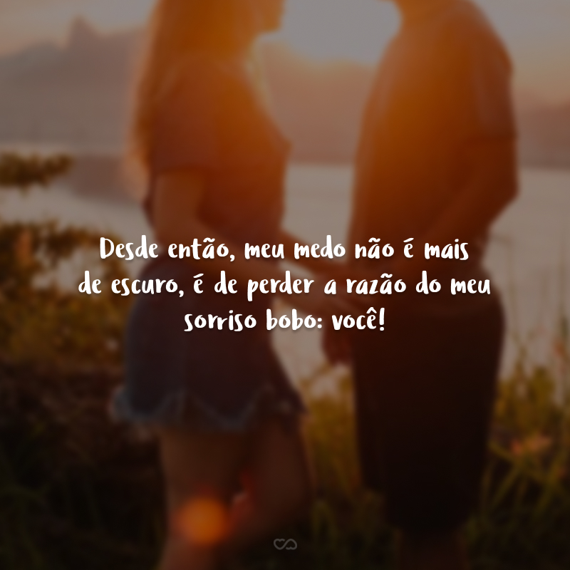 Desde então, meu medo não é mais de escuro, é de perder a razão do meu sorriso bobo: você!