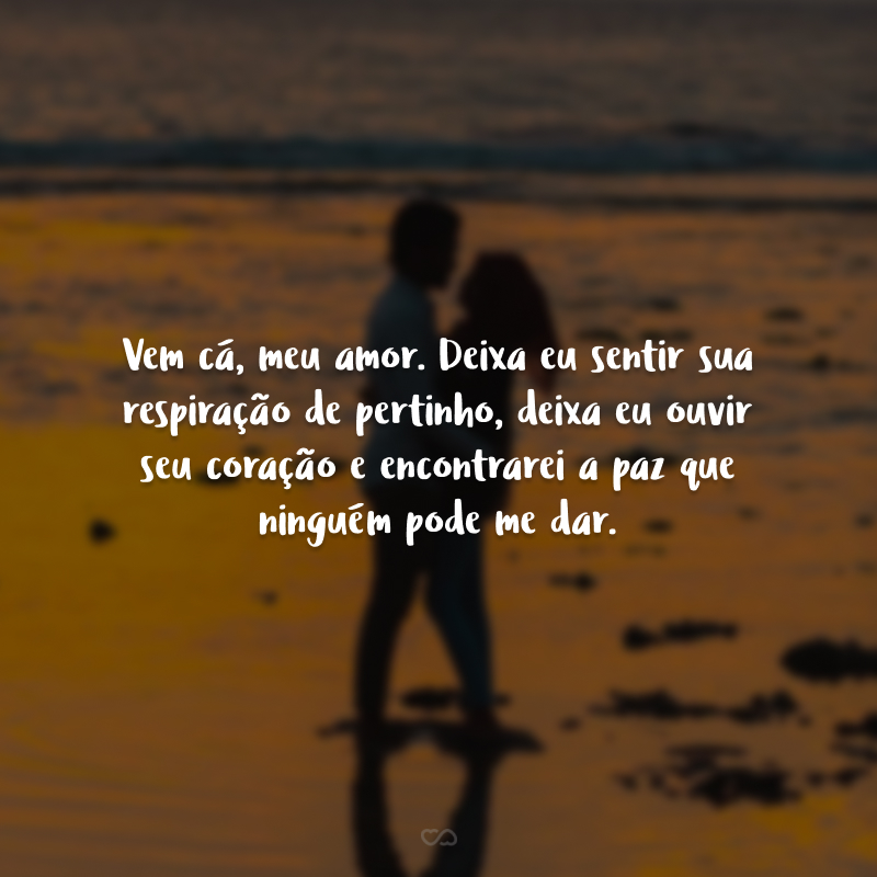 Vem cá, meu amor. Deixa eu sentir sua respiração de pertinho, deixa eu ouvir seu coração e encontrarei a paz que ninguém pode me dar.